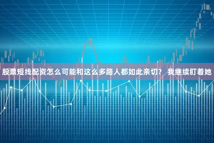 股票短线配资怎么可能和这么多路人都如此亲切？ 我继续盯着她