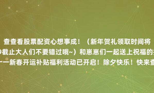 查查看股票配资心想事成！（新年贺礼领取时间将于2月23日23:59截止大人们不要错过哦~）和崽崽们一起送上祝福的扫地工参上pic.@十一新春开运补贴福利活动已开启！除夕快乐！快来查收新春祝福吧→马年限定红包封面第三弹已上线！点击即可领取→马年限定红包封面第二弹已上线！点击即可领取→