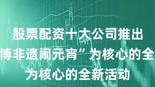 股票配资十大公司推出以“赛博非遗闹元宵”为核心的全新活动